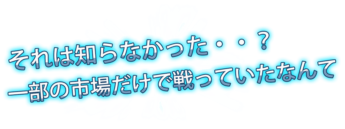 それは知らなかった・・?一部の市場だけで戦っていたなんて